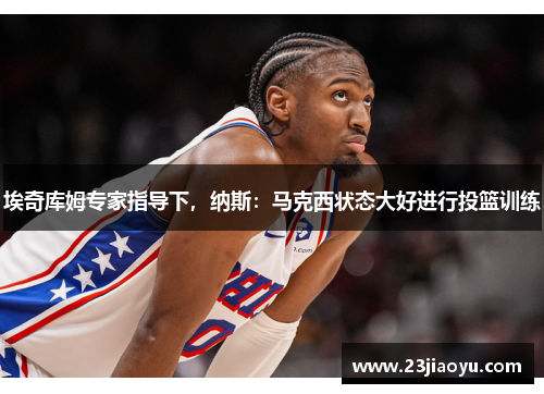 埃奇库姆专家指导下，纳斯：马克西状态大好进行投篮训练